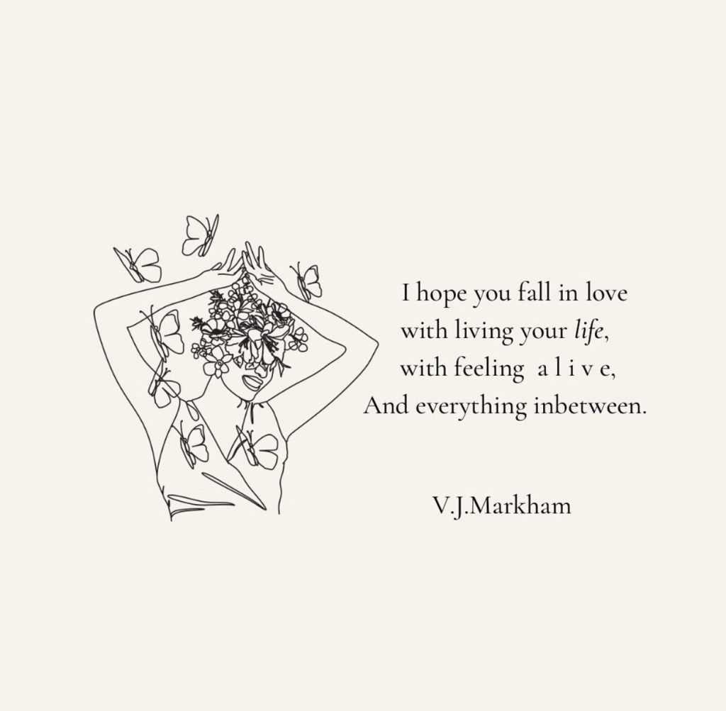 A graphic that says, "I hope you fall in love with living your life, with feeling alive, and everything inbetween." -V.J.Markham